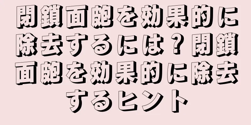 閉鎖面皰を効果的に除去するには？閉鎖面皰を効果的に除去するヒント