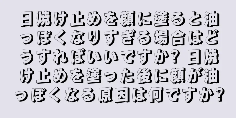 日焼け止めを顔に塗ると油っぽくなりすぎる場合はどうすればいいですか? 日焼け止めを塗った後に顔が油っぽくなる原因は何ですか?