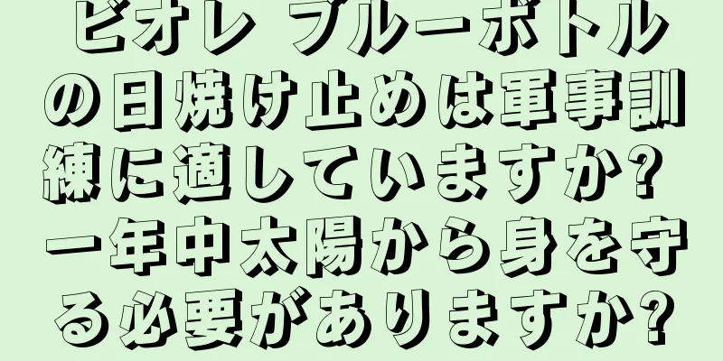 ビオレ ブルーボトルの日焼け止めは軍事訓練に適していますか? 一年中太陽から身を守る必要がありますか?