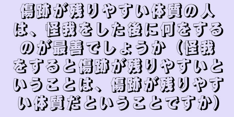 傷跡が残りやすい体質の人は、怪我をした後に何をするのが最善でしょうか（怪我をすると傷跡が残りやすいということは、傷跡が残りやすい体質だということですか）