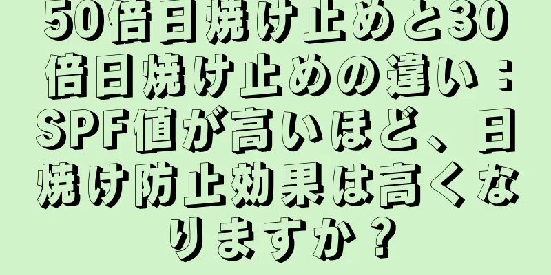 50倍日焼け止めと30倍日焼け止めの違い：SPF値が高いほど、日焼け防止効果は高くなりますか？