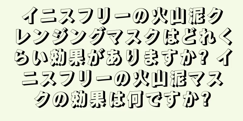 イニスフリーの火山泥クレンジングマスクはどれくらい効果がありますか? イニスフリーの火山泥マスクの効果は何ですか?