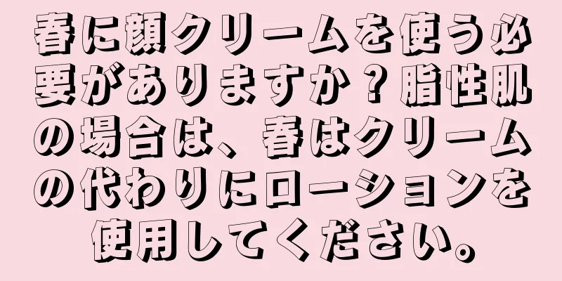 春に顔クリームを使う必要がありますか？脂性肌の場合は、春はクリームの代わりにローションを使用してください。