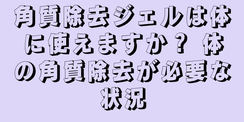 角質除去ジェルは体に使えますか？ 体の角質除去が必要な状況