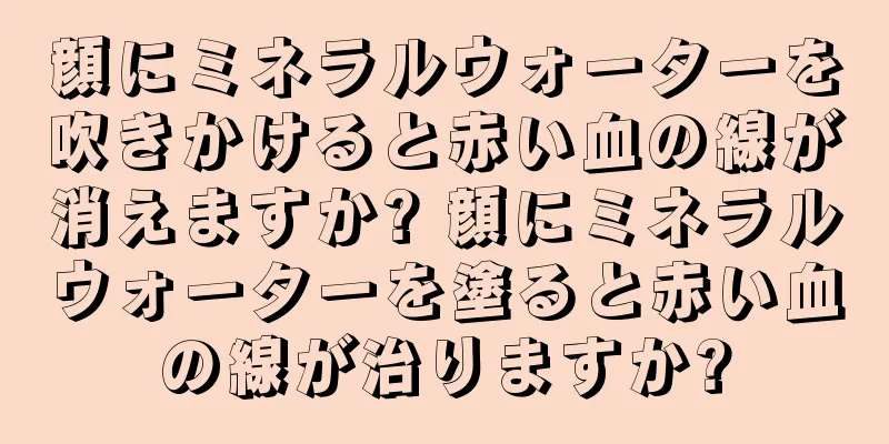 顔にミネラルウォーターを吹きかけると赤い血の線が消えますか? 顔にミネラルウォーターを塗ると赤い血の線が治りますか?