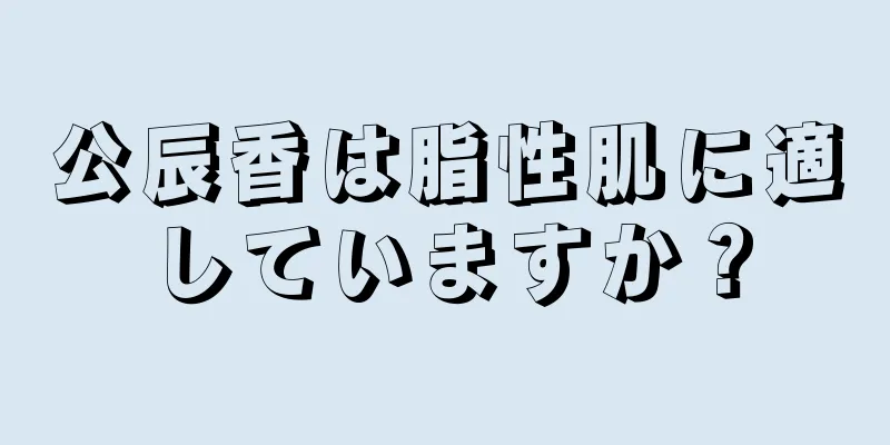 公辰香は脂性肌に適していますか？