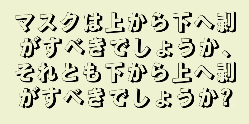 マスクは上から下へ剥がすべきでしょうか、それとも下から上へ剥がすべきでしょうか?