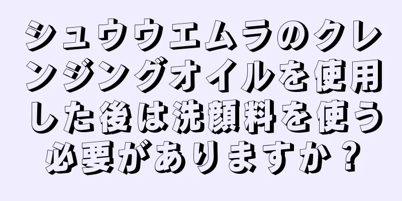 シュウウエムラのクレンジングオイルを使用した後は洗顔料を使う必要がありますか？