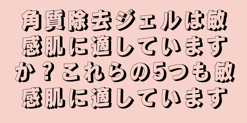 角質除去ジェルは敏感肌に適していますか？これらの5つも敏感肌に適しています