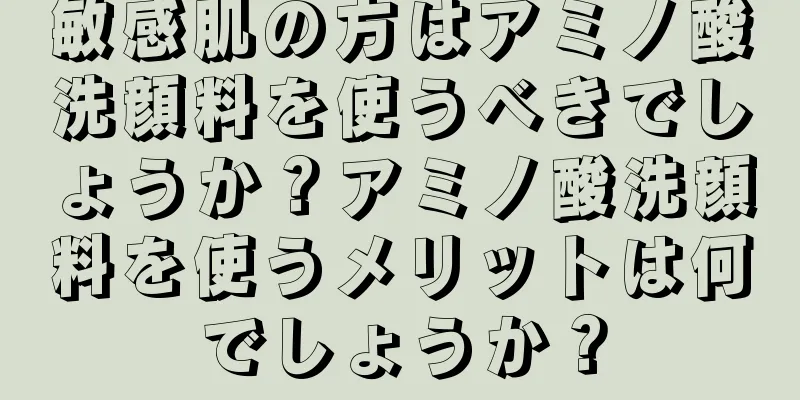 敏感肌の方はアミノ酸洗顔料を使うべきでしょうか？アミノ酸洗顔料を使うメリットは何でしょうか？