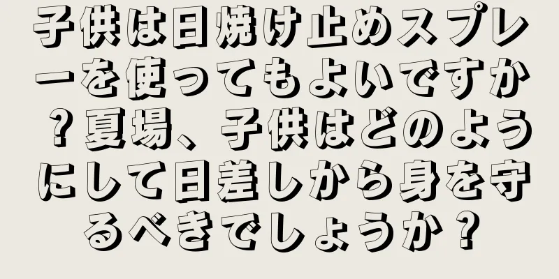 子供は日焼け止めスプレーを使ってもよいですか？夏場、子供はどのようにして日差しから身を守るべきでしょうか？