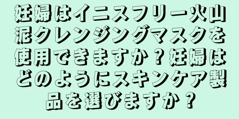 妊婦はイニスフリー火山泥クレンジングマスクを使用できますか？妊婦はどのようにスキンケア製品を選びますか？