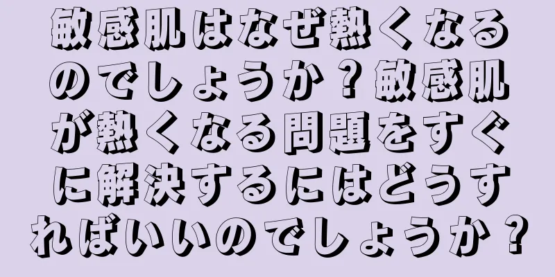 敏感肌はなぜ熱くなるのでしょうか？敏感肌が熱くなる問題をすぐに解決するにはどうすればいいのでしょうか？