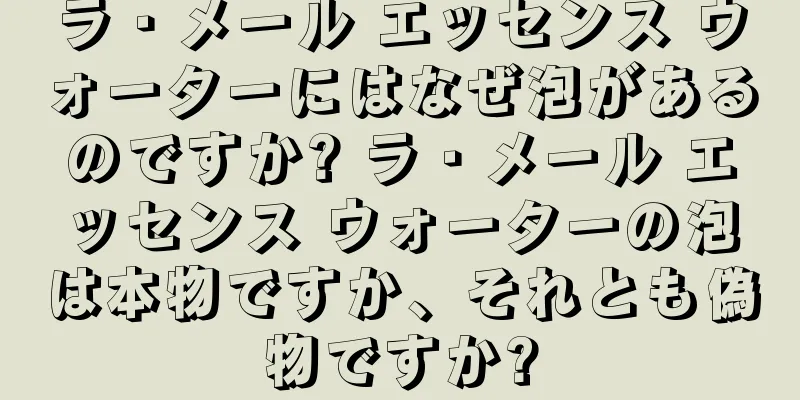 ラ・メール エッセンス ウォーターにはなぜ泡があるのですか? ラ・メール エッセンス ウォーターの泡は本物ですか、それとも偽物ですか?