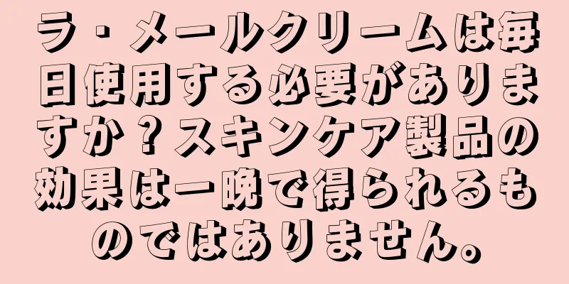 ラ・メールクリームは毎日使用する必要がありますか？スキンケア製品の効果は一晩で得られるものではありません。