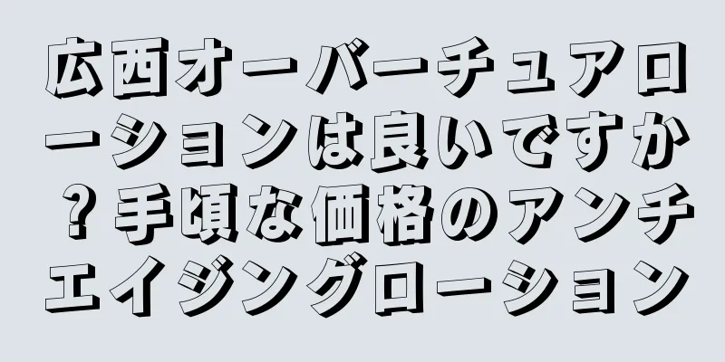 広西オーバーチュアローションは良いですか？手頃な価格のアンチエイジングローション