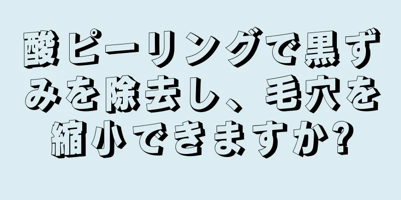 酸ピーリングで黒ずみを除去し、毛穴を縮小できますか?