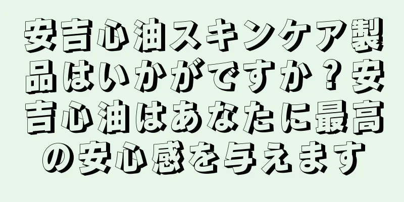 安吉心油スキンケア製品はいかがですか？安吉心油はあなたに最高の安心感を与えます