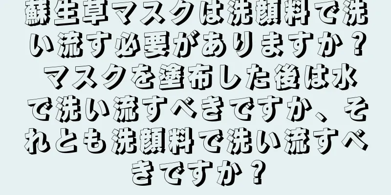 蘇生草マスクは洗顔料で洗い流す必要がありますか？ マスクを塗布した後は水で洗い流すべきですか、それとも洗顔料で洗い流すべきですか？