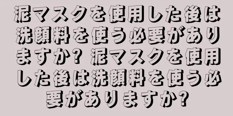 泥マスクを使用した後は洗顔料を使う必要がありますか? 泥マスクを使用した後は洗顔料を使う必要がありますか?