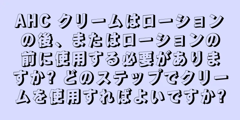 AHC クリームはローションの後、またはローションの前に使用する必要がありますか? どのステップでクリームを使用すればよいですか?