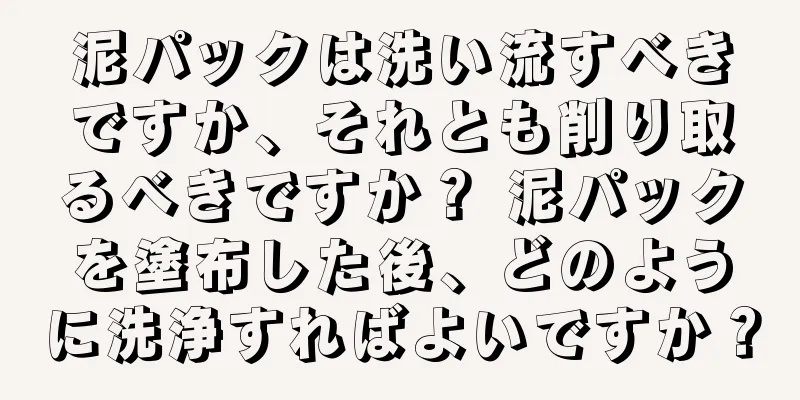 泥パックは洗い流すべきですか、それとも削り取るべきですか？ 泥パックを塗布した後、どのように洗浄すればよいですか？