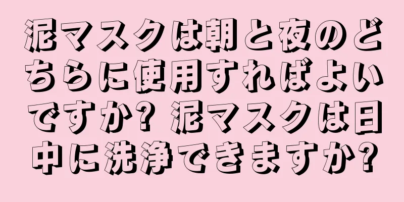 泥マスクは朝と夜のどちらに使用すればよいですか? 泥マスクは日中に洗浄できますか?