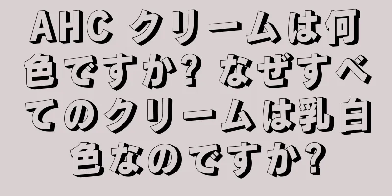 AHC クリームは何色ですか? なぜすべてのクリームは乳白色なのですか?