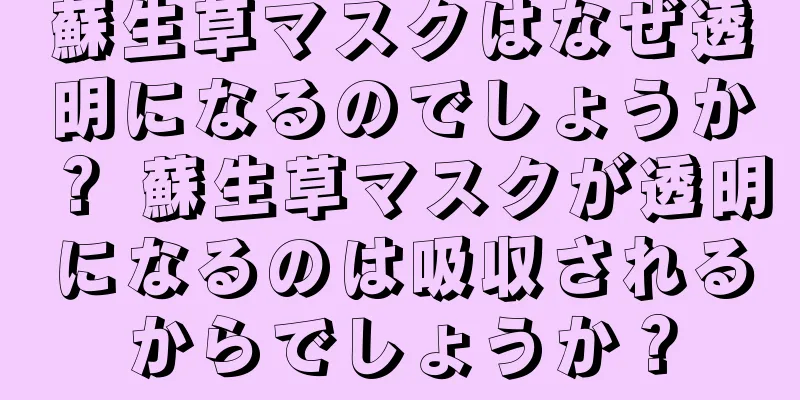 蘇生草マスクはなぜ透明になるのでしょうか？ 蘇生草マスクが透明になるのは吸収されるからでしょうか？