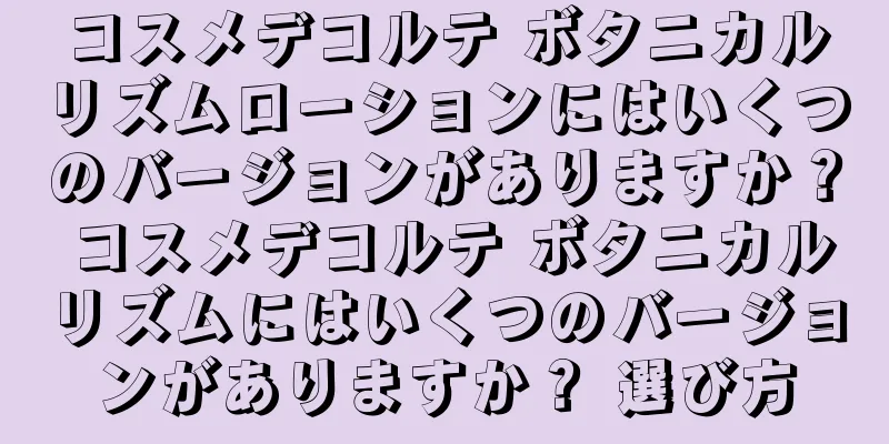 コスメデコルテ ボタニカルリズムローションにはいくつのバージョンがありますか？ コスメデコルテ ボタニカルリズムにはいくつのバージョンがありますか？ 選び方