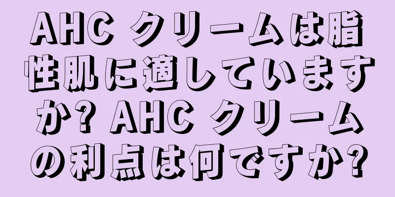 AHC クリームは脂性肌に適していますか? AHC クリームの利点は何ですか?