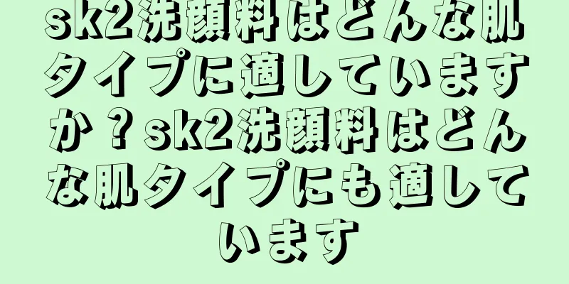 sk2洗顔料はどんな肌タイプに適していますか？sk2洗顔料はどんな肌タイプにも適しています