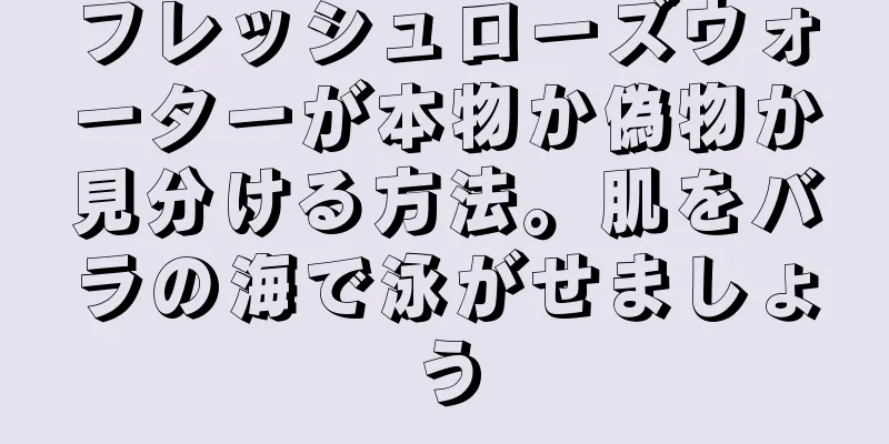 フレッシュローズウォーターが本物か偽物か見分ける方法。肌をバラの海で泳がせましょう