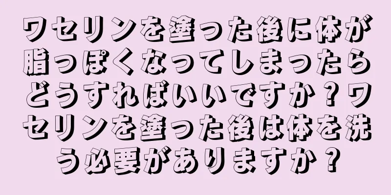 ワセリンを塗った後に体が脂っぽくなってしまったらどうすればいいですか？ワセリンを塗った後は体を洗う必要がありますか？