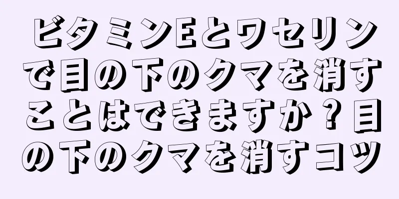 ビタミンEとワセリンで目の下のクマを消すことはできますか？目の下のクマを消すコツ