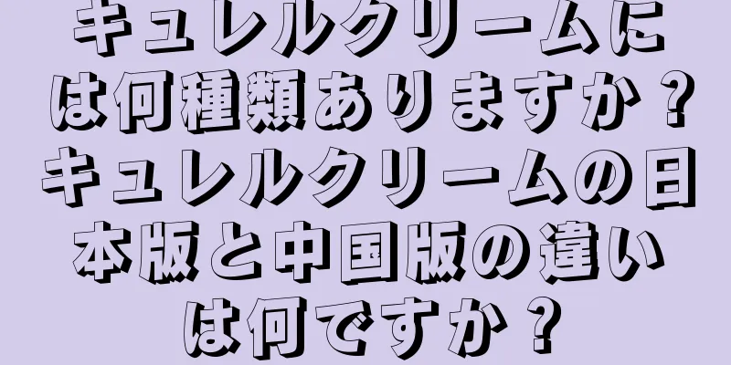 キュレルクリームには何種類ありますか？キュレルクリームの日本版と中国版の違いは何ですか？