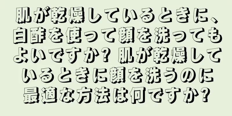 肌が乾燥しているときに、白酢を使って顔を洗ってもよいですか? 肌が乾燥しているときに顔を洗うのに最適な方法は何ですか?