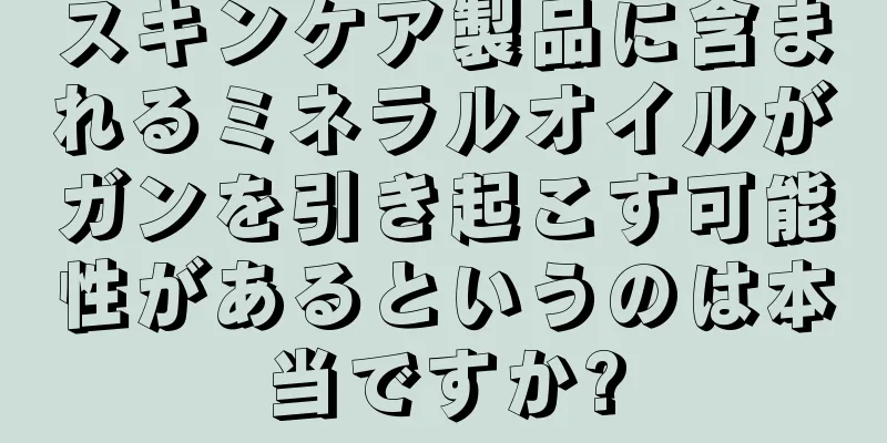 スキンケア製品に含まれるミネラルオイルがガンを引き起こす可能性があるというのは本当ですか?