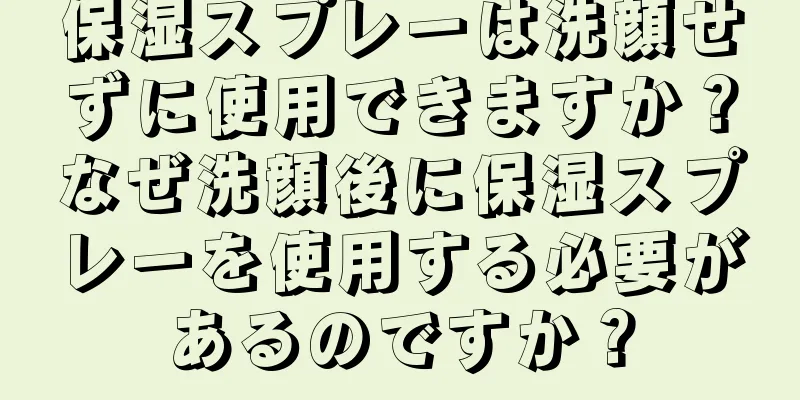 保湿スプレーは洗顔せずに使用できますか？なぜ洗顔後に保湿スプレーを使用する必要があるのですか？