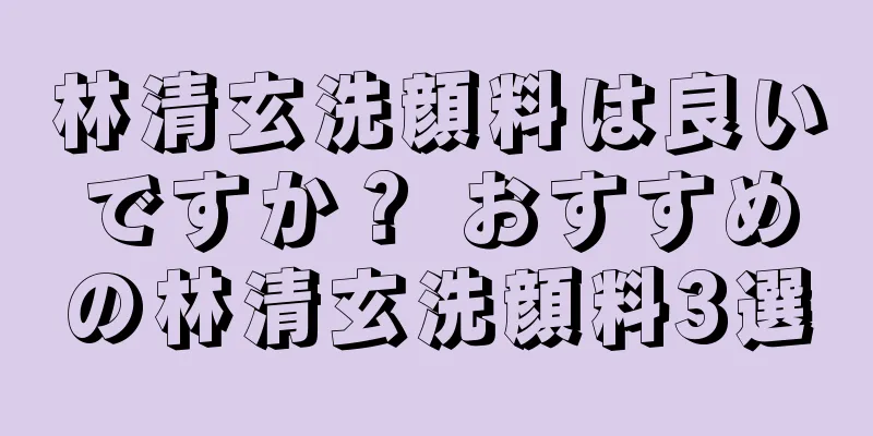 林清玄洗顔料は良いですか？ おすすめの林清玄洗顔料3選