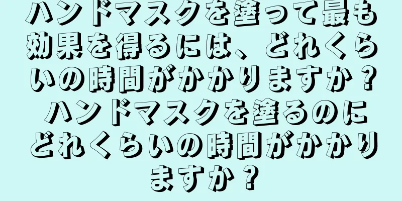 ハンドマスクを塗って最も効果を得るには、どれくらいの時間がかかりますか？ ハンドマスクを塗るのにどれくらいの時間がかかりますか？