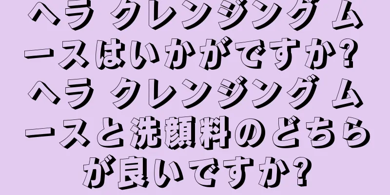 ヘラ クレンジング ムースはいかがですか? ヘラ クレンジング ムースと洗顔料のどちらが良いですか?