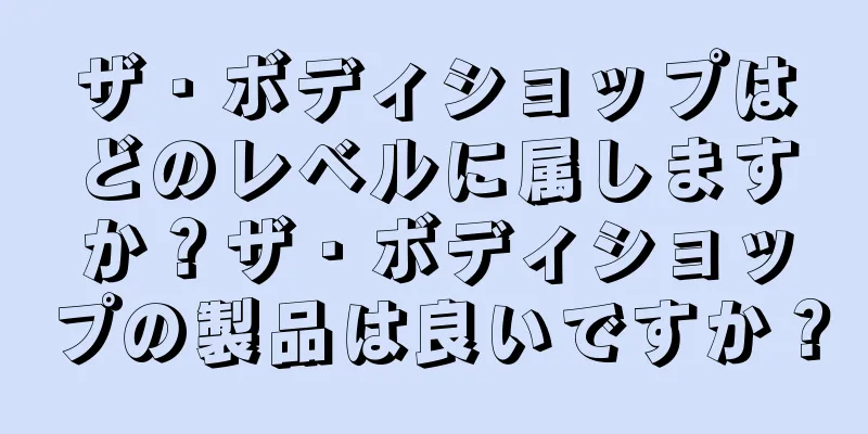 ザ・ボディショップはどのレベルに属しますか？ザ・ボディショップの製品は良いですか？