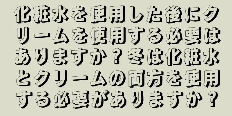 化粧水を使用した後にクリームを使用する必要はありますか？冬は化粧水とクリームの両方を使用する必要がありますか？
