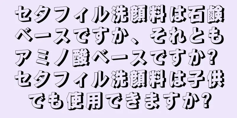 セタフィル洗顔料は石鹸ベースですか、それともアミノ酸ベースですか? セタフィル洗顔料は子供でも使用できますか?