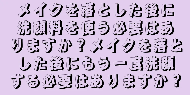 メイクを落とした後に洗顔料を使う必要はありますか？メイクを落とした後にもう一度洗顔する必要はありますか？