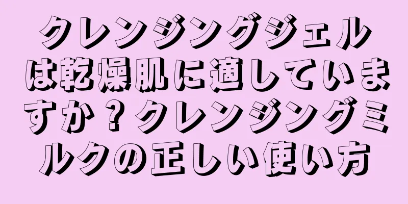 クレンジングジェルは乾燥肌に適していますか？クレンジングミルクの正しい使い方