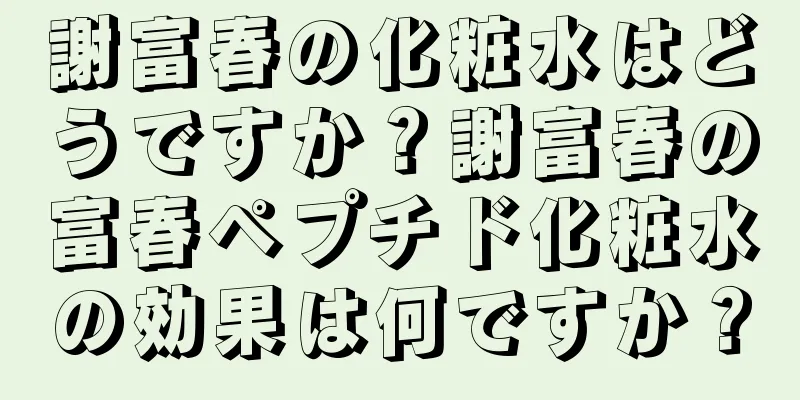 謝富春の化粧水はどうですか？謝富春の富春ペプチド化粧水の効果は何ですか？