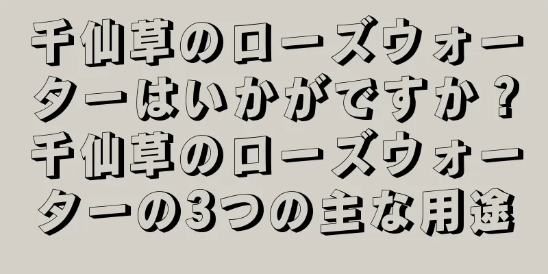 千仙草のローズウォーターはいかがですか？千仙草のローズウォーターの3つの主な用途