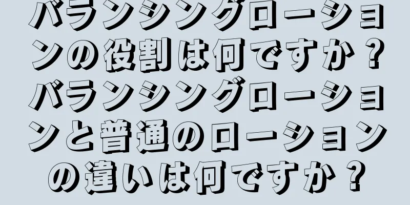 バランシングローションの役割は何ですか？バランシングローションと普通のローションの違いは何ですか？